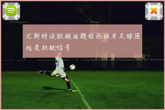 尤斯特谈欧超话题称西班牙足球团结是积极信号