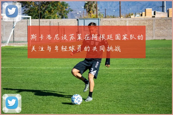 斯卡洛尼谈苏莱在阿根廷国家队的关注与年轻球员的共同挑战