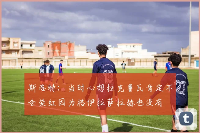 斯洛特：当时心想拉克鲁瓦肯定不会染红因为格伊拉萨拉赫也没有