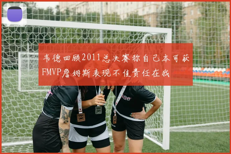 韦德回顾2011总决赛称自己本可获FMVP詹姆斯表现不佳责任在我