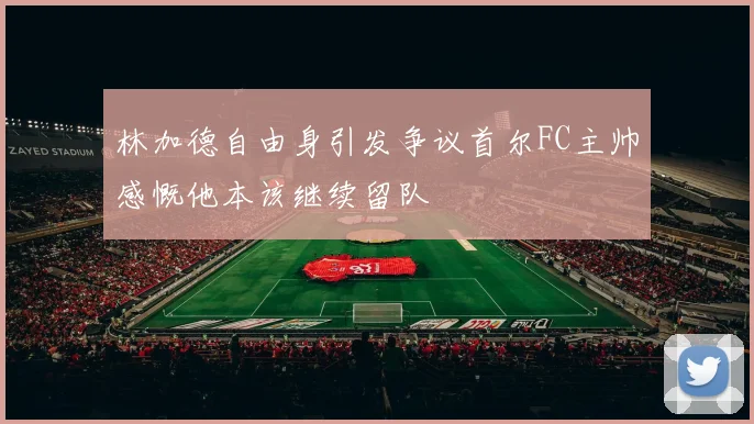 林加德自由身引发争议首尔FC主帅感慨他本该继续留队