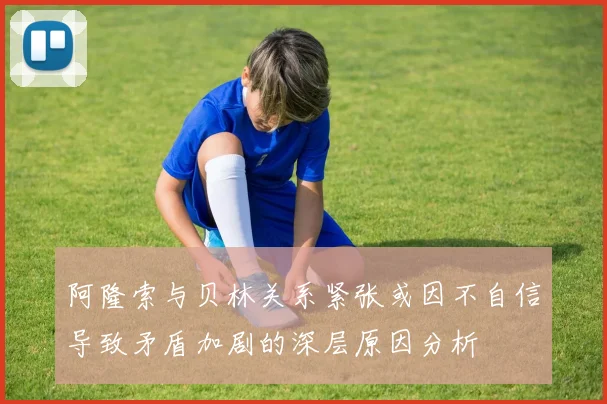 阿隆索与贝林关系紧张或因不自信导致矛盾加剧的深层原因分析