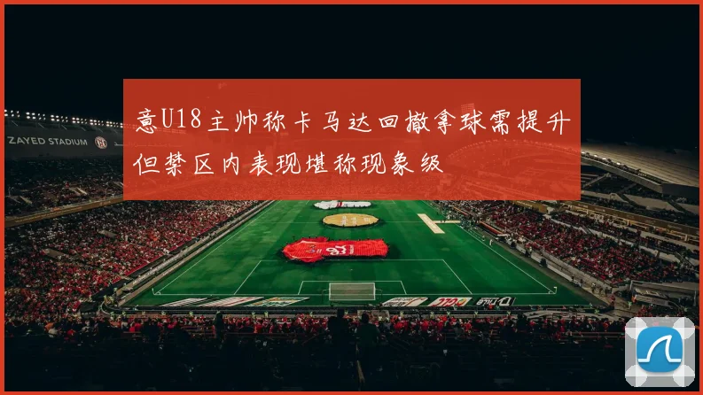 意U18主帅称卡马达回撤拿球需提升但禁区内表现堪称现象级