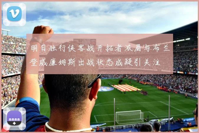 明日独行侠客战开拓者浓眉与布兰登威廉姆斯出战状态成疑引关注
