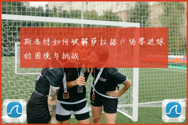 斯洛特如何破解萨拉赫六场零进球的困境与挑战