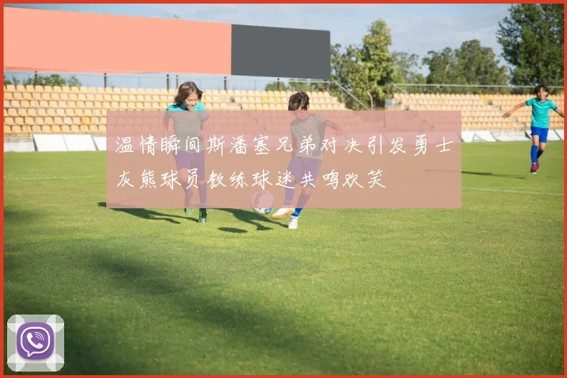 温情瞬间斯潘塞兄弟对决引发勇士灰熊球员教练球迷共鸣欢笑
