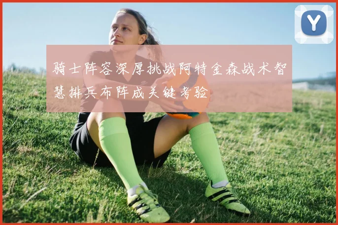 骑士阵容深厚挑战阿特金森战术智慧排兵布阵成关键考验
