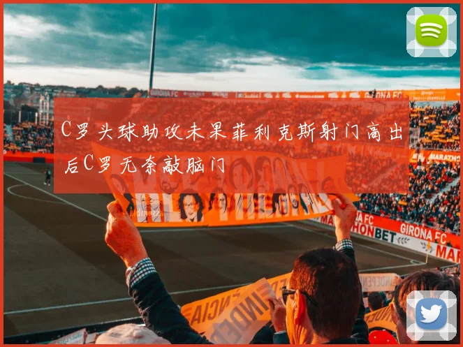 C罗头球助攻未果菲利克斯射门高出后C罗无奈敲脑门