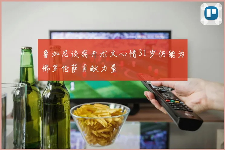 鲁加尼谈离开尤文心情31岁仍能为佛罗伦萨贡献力量