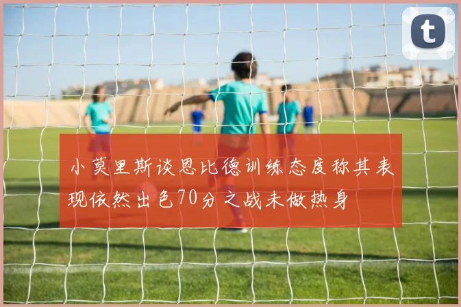 小莫里斯谈恩比德训练态度称其表现依然出色70分之战未做热身