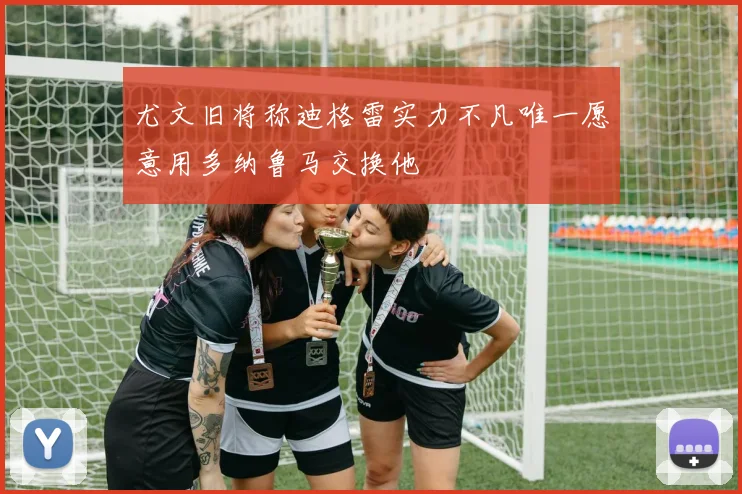 尤文旧将称迪格雷实力不凡唯一愿意用多纳鲁马交换他