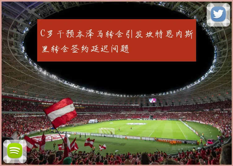 C罗干预本泽马转会引发坎特恩内斯里转会签约延迟问题
