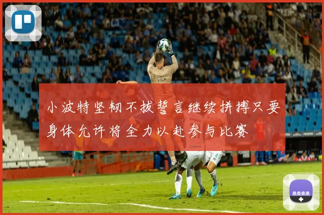 小波特坚韧不拔誓言继续拼搏只要身体允许将全力以赴参与比赛