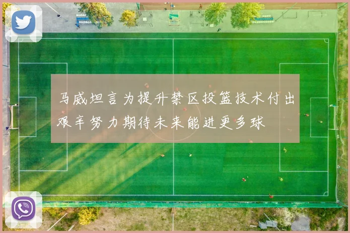 马威坦言为提升禁区投篮技术付出艰辛努力期待未来能进更多球