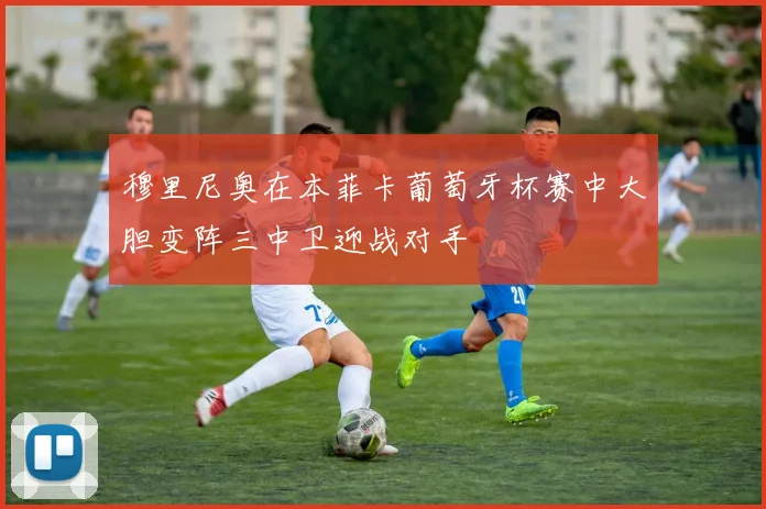 穆里尼奥在本菲卡葡萄牙杯赛中大胆变阵三中卫迎战对手