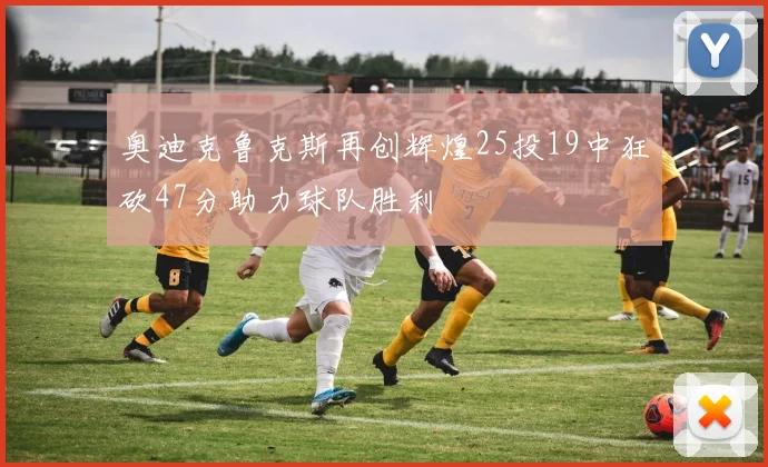 奥迪克鲁克斯再创辉煌25投19中狂砍47分助力球队胜利