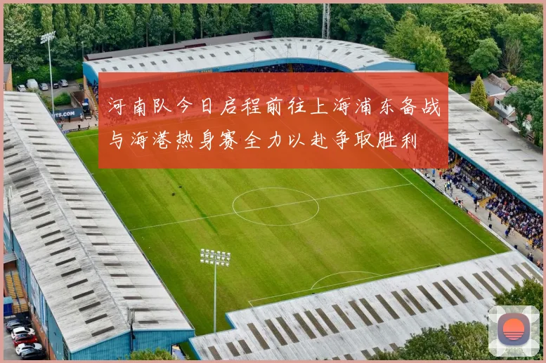 河南队今日启程前往上海浦东备战与海港热身赛全力以赴争取胜利
