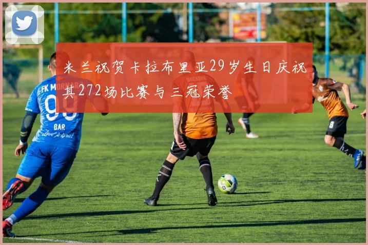 米兰祝贺卡拉布里亚29岁生日庆祝其272场比赛与三冠荣誉