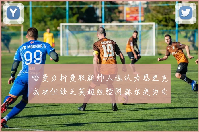 哈曼分析曼联新帅人选认为恩里克成功但缺乏英超经验图赫尔更为合适