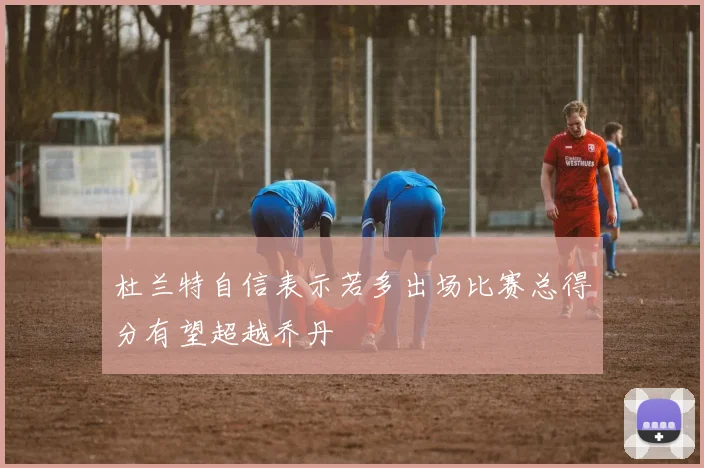 杜兰特自信表示若多出场比赛总得分有望超越乔丹