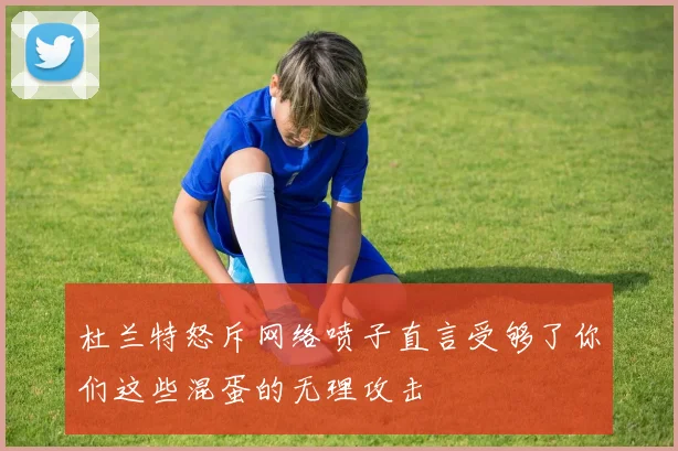 杜兰特怒斥网络喷子直言受够了你们这些混蛋的无理攻击