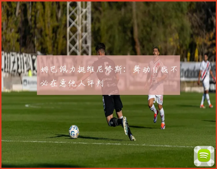 姆巴佩力挺维尼修斯：舞动自我不必在意他人评判