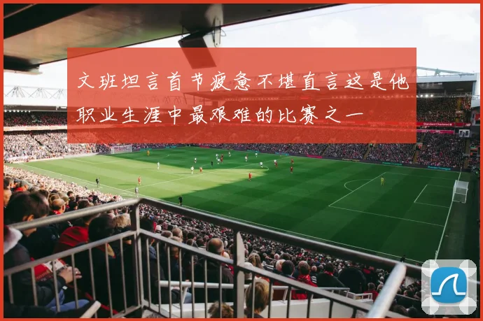 文班坦言首节疲惫不堪直言这是他职业生涯中最艰难的比赛之一
