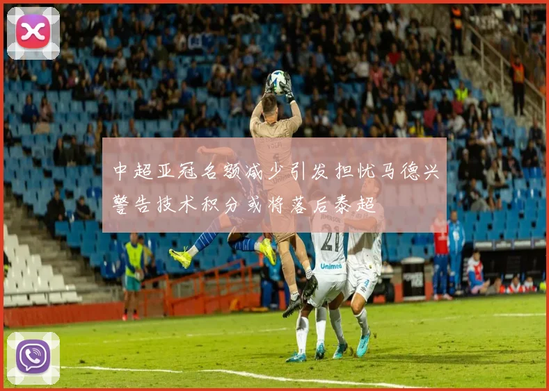 中超亚冠名额减少引发担忧马德兴警告技术积分或将落后泰超