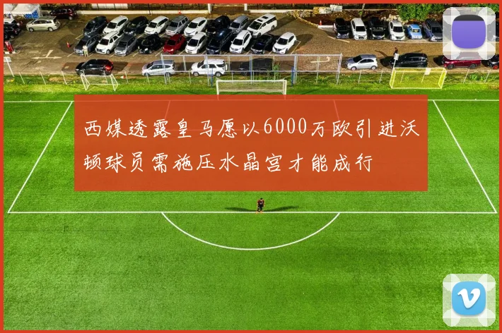 西媒透露皇马愿以6000万欧引进沃顿球员需施压水晶宫才能成行
