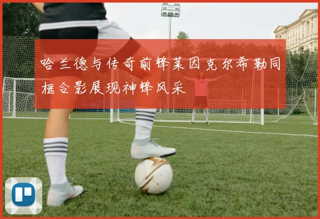 哈兰德与传奇前锋莱因克尔希勒同框合影展现神锋风采