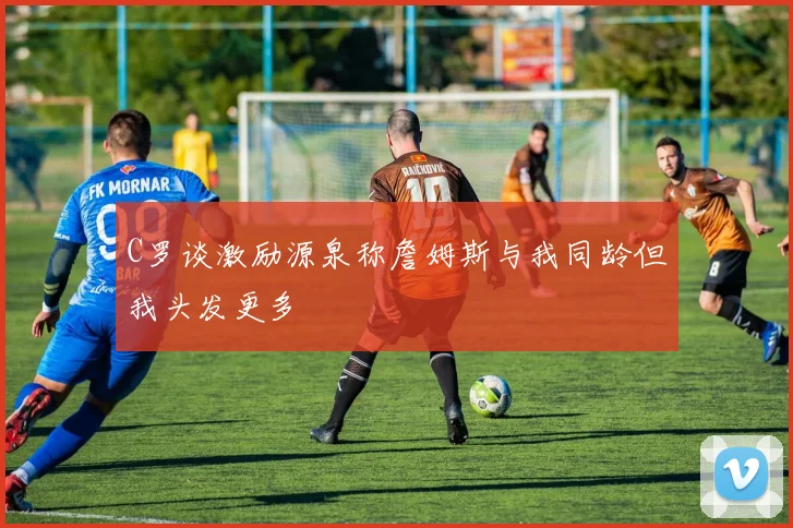 C罗谈激励源泉称詹姆斯与我同龄但我头发更多